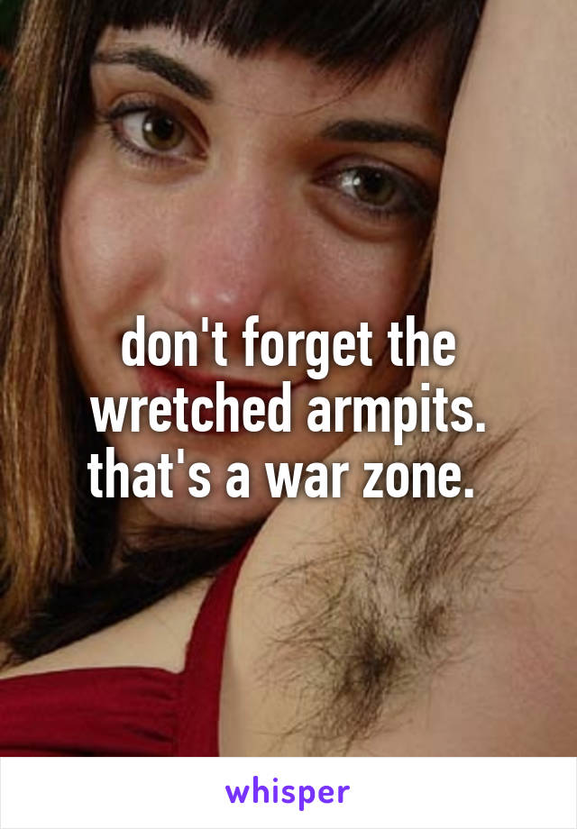 don't forget the wretched armpits. that's a war zone. 