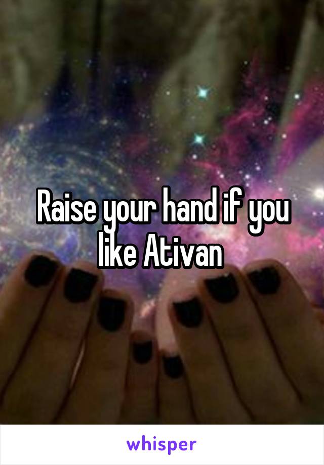 Raise your hand if you like Ativan 