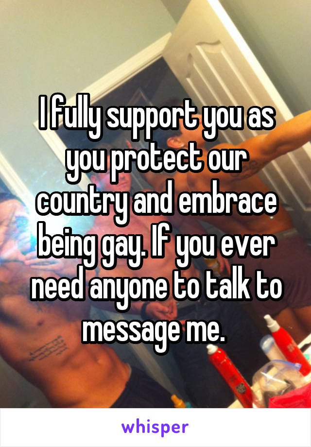 I fully support you as you protect our country and embrace being gay. If you ever need anyone to talk to message me. 