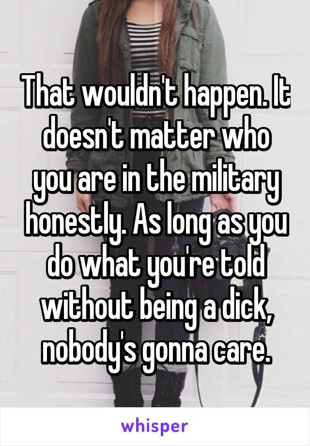 That wouldn't happen. It doesn't matter who you are in the military honestly. As long as you do what you're told without being a dick, nobody's gonna care.