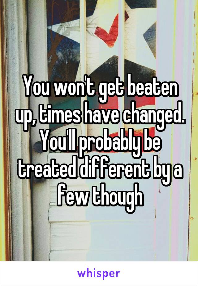 You won't get beaten up, times have changed. You'll probably be treated different by a few though