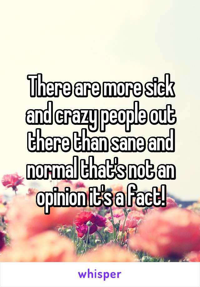 There are more sick and crazy people out there than sane and normal that's not an opinion it's a fact!