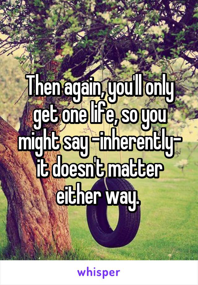 Then again, you'll only get one life, so you might say -inherently- it doesn't matter either way. 