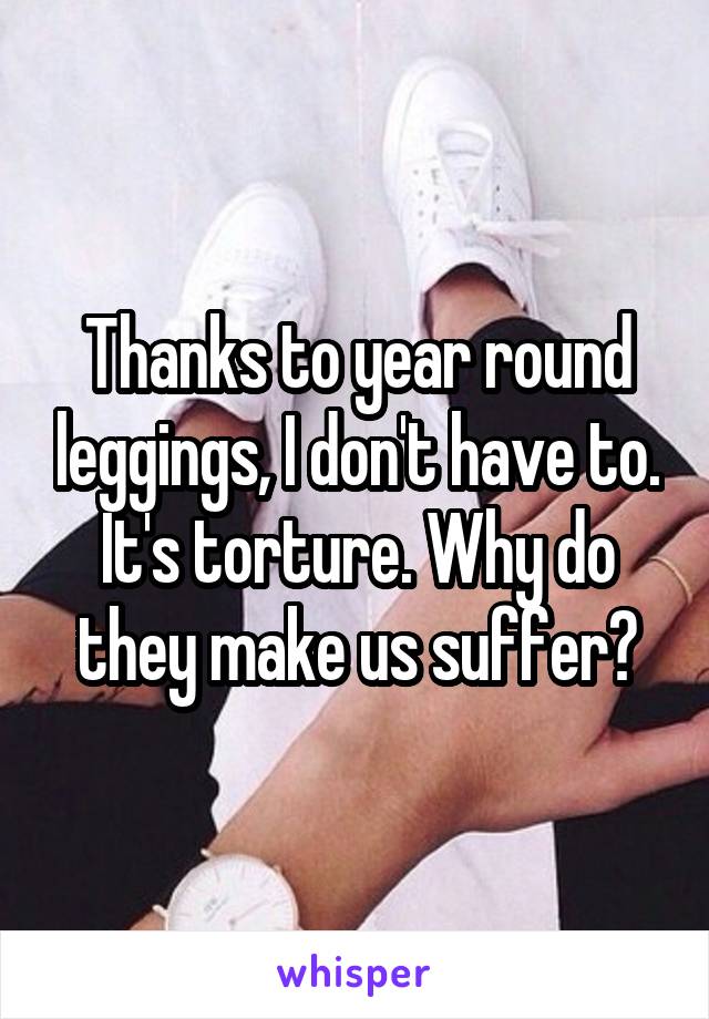 Thanks to year round leggings, I don't have to. It's torture. Why do they make us suffer?