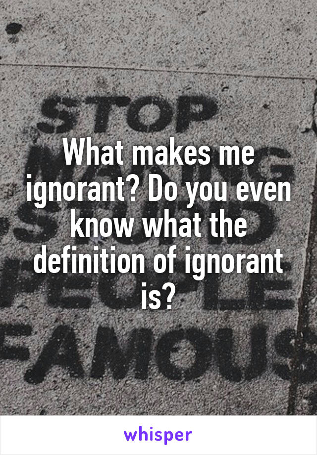 What makes me ignorant? Do you even know what the definition of ignorant is?