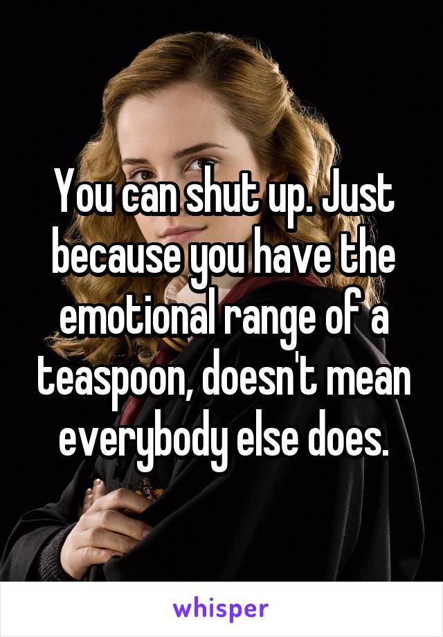 You can shut up. Just because you have the emotional range of a teaspoon, doesn't mean everybody else does.