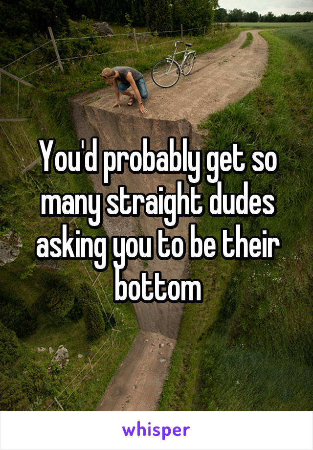 You'd probably get so many straight dudes asking you to be their bottom
