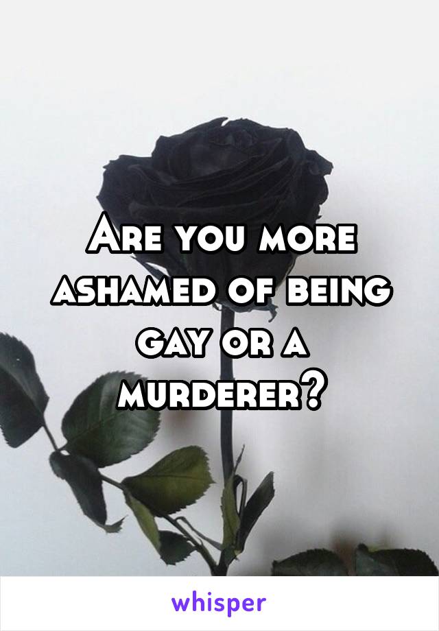 Are you more ashamed of being gay or a murderer?