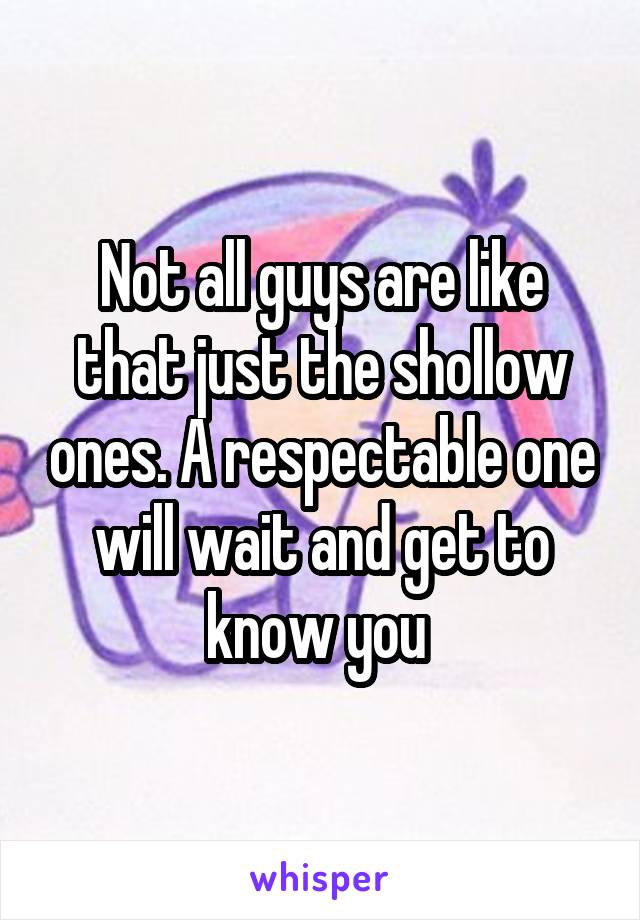 Not all guys are like that just the shollow ones. A respectable one will wait and get to know you 