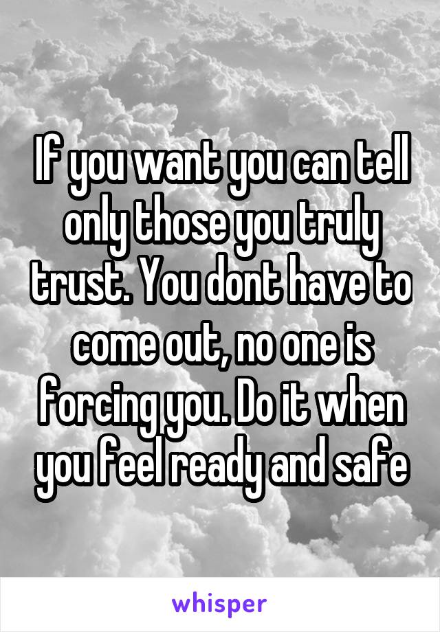 If you want you can tell only those you truly trust. You dont have to come out, no one is forcing you. Do it when you feel ready and safe