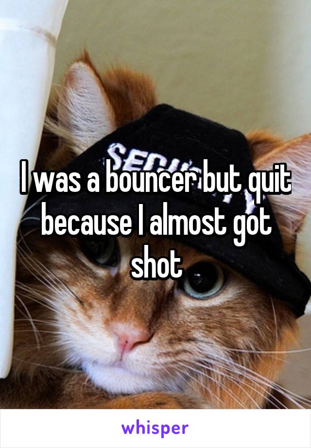 I was a bouncer but quit because I almost got shot