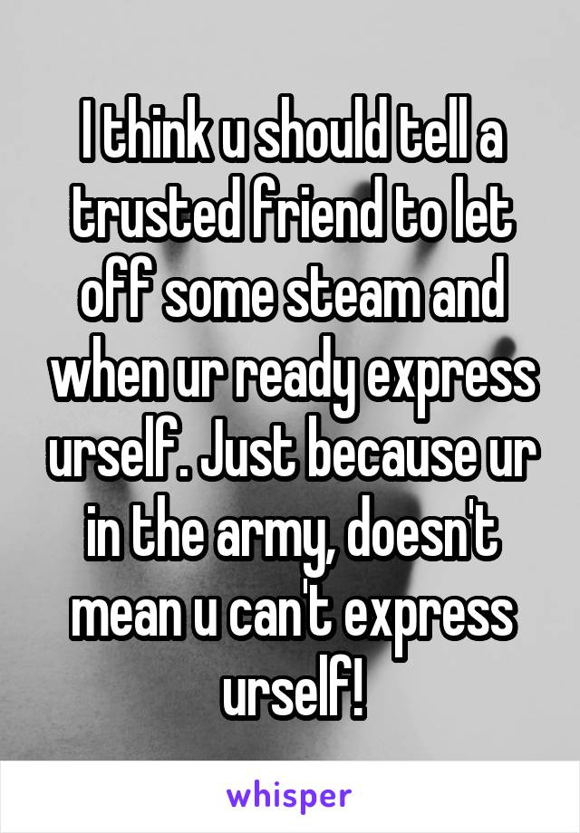 I think u should tell a trusted friend to let off some steam and when ur ready express urself. Just because ur in the army, doesn't mean u can't express urself!