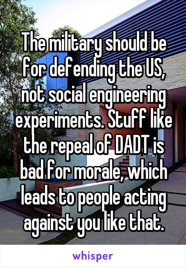The military should be for defending the US, not social engineering experiments. Stuff like the repeal of DADT is bad for morale, which leads to people acting against you like that.