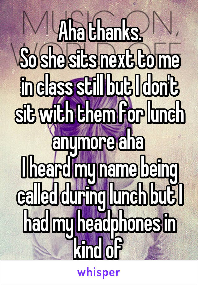 Aha thanks.
So she sits next to me in class still but I don't sit with them for lunch anymore aha 
I heard my name being called during lunch but I had my headphones in kind of 