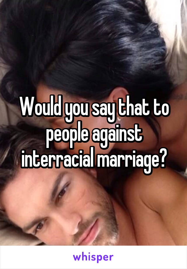 Would you say that to people against interracial marriage?