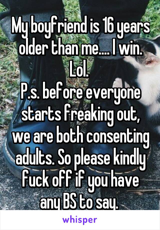 My boyfriend is 16 years older than me.... I win. Lol. 
P.s. before everyone starts freaking out, we are both consenting adults. So please kindly fuck off if you have any BS to say. 