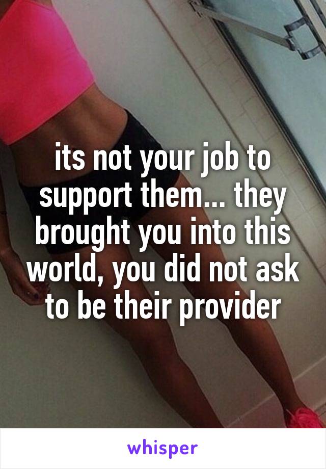 its not your job to support them... they brought you into this world, you did not ask to be their provider