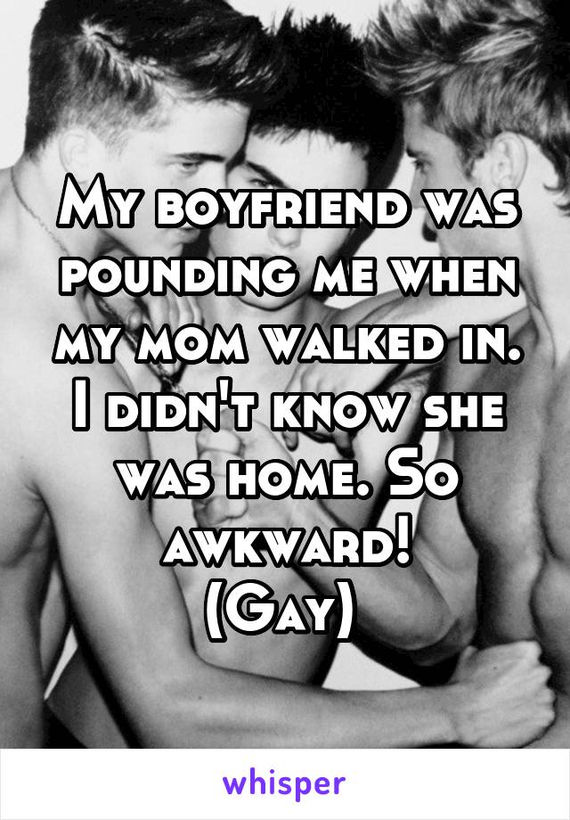 My boyfriend was pounding me when my mom walked in. I didn't know she was home. So awkward!
(Gay) 