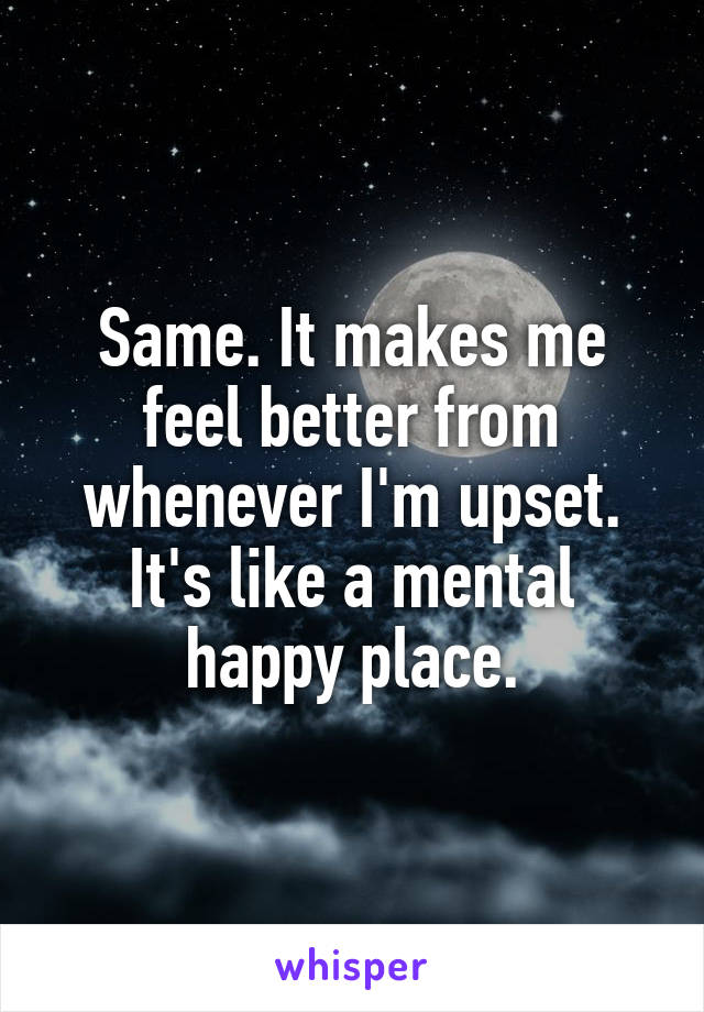 Same. It makes me feel better from whenever I'm upset. It's like a mental happy place.