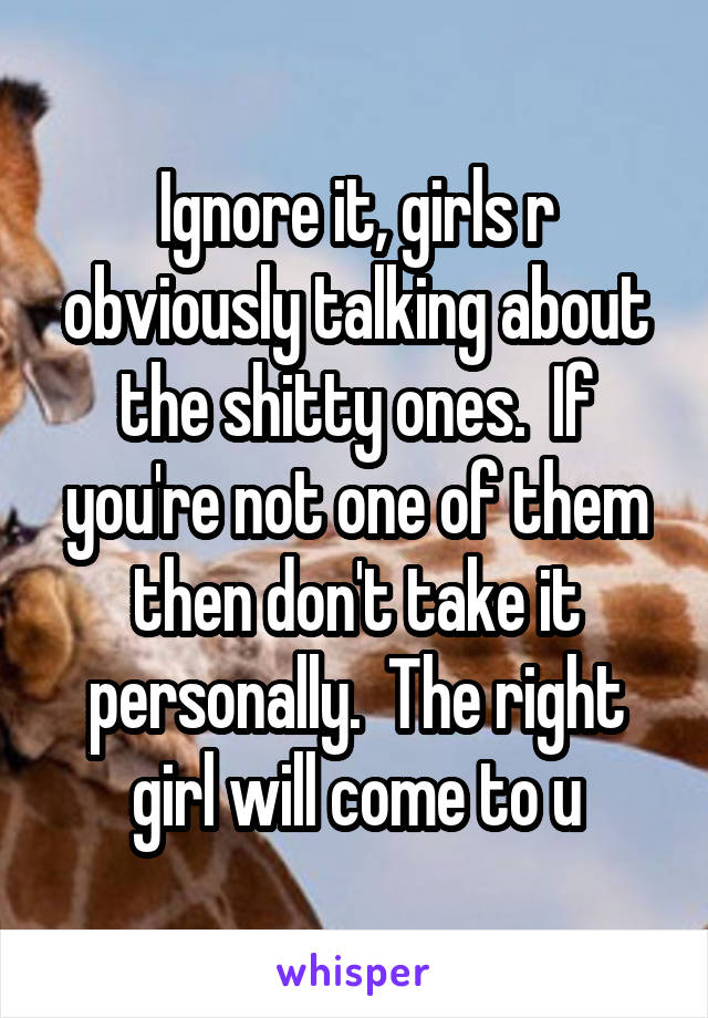 Ignore it, girls r obviously talking about the shitty ones.  If you're not one of them then don't take it personally.  The right girl will come to u