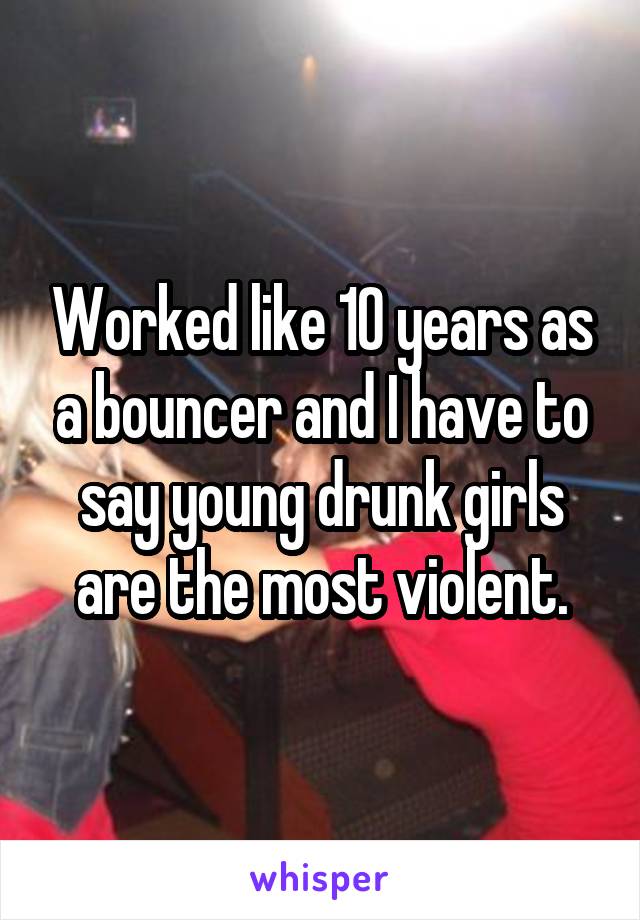 Worked like 10 years as a bouncer and I have to say young drunk girls are the most violent.