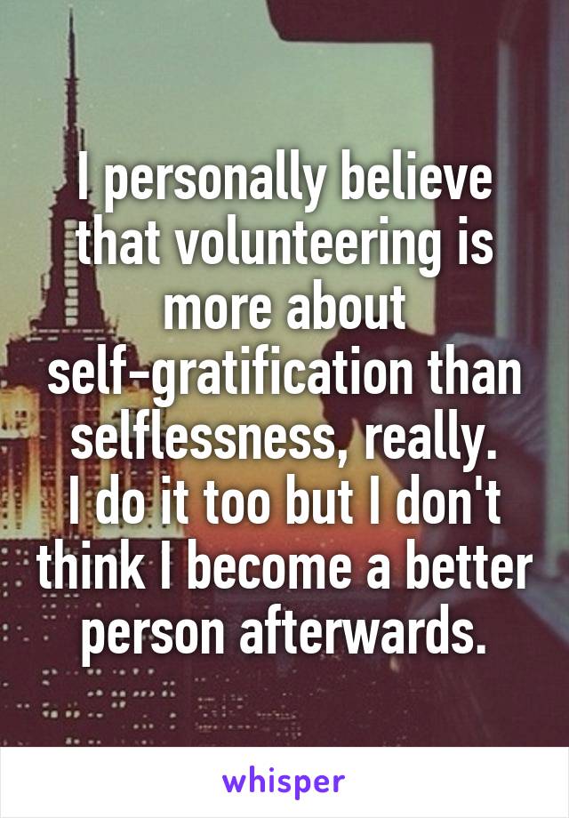 I personally believe that volunteering is more about self-gratification than selflessness, really.
I do it too but I don't think I become a better person afterwards.
