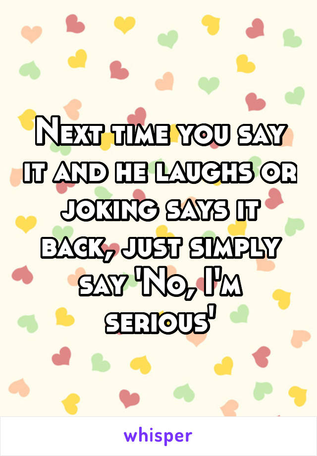 Next time you say it and he laughs or joking says it back, just simply say 'No, I'm serious'