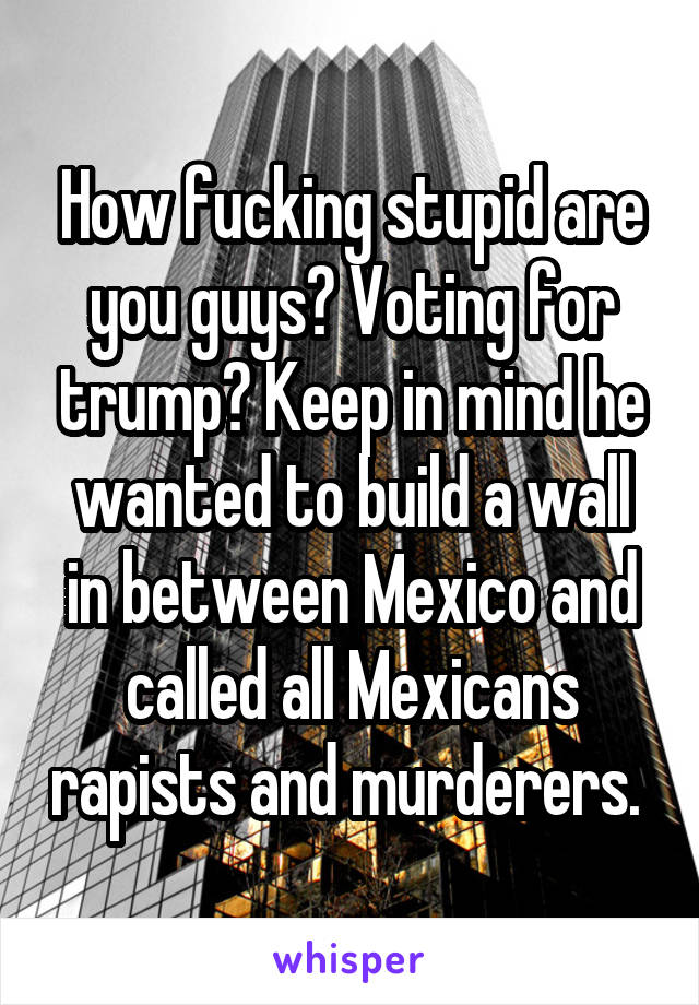 How fucking stupid are you guys? Voting for trump? Keep in mind he wanted to build a wall in between Mexico and called all Mexicans rapists and murderers. 