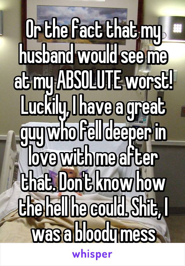 Or the fact that my husband would see me at my ABSOLUTE worst! Luckily, I have a great guy who fell deeper in love with me after that. Don't know how the hell he could. Shit, I was a bloody mess