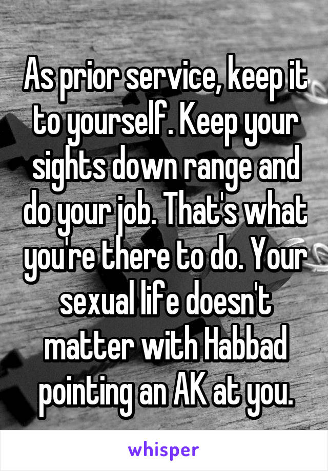 As prior service, keep it to yourself. Keep your sights down range and do your job. That's what you're there to do. Your sexual life doesn't matter with Habbad pointing an AK at you.
