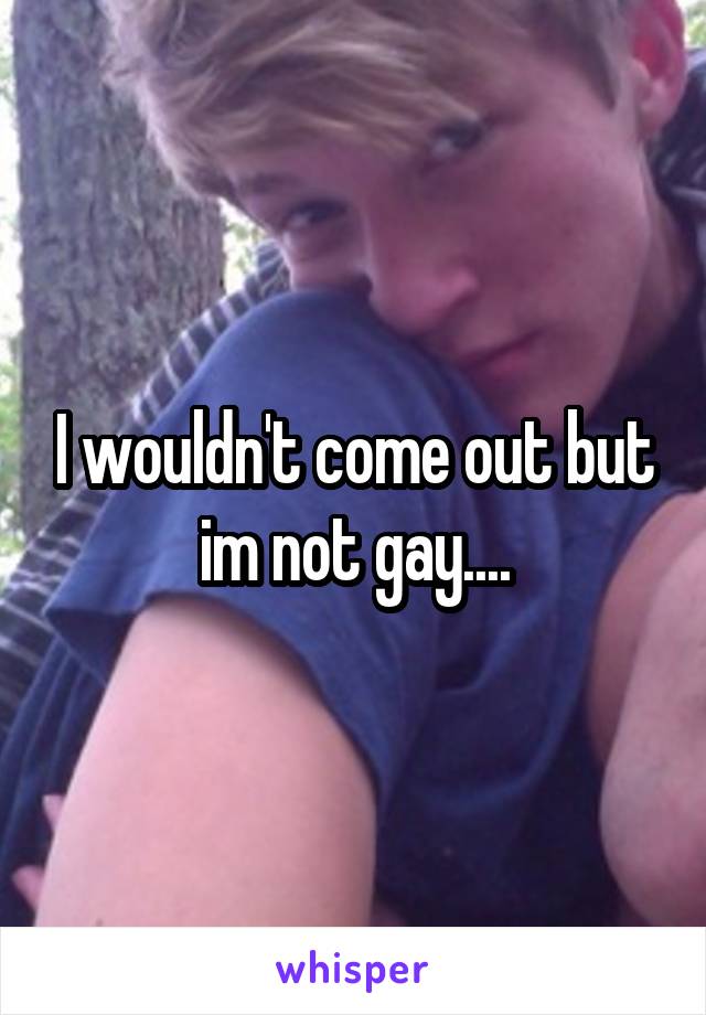 I wouldn't come out but im not gay....