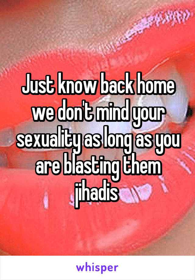 Just know back home we don't mind your sexuality as long as you are blasting them jihadis 