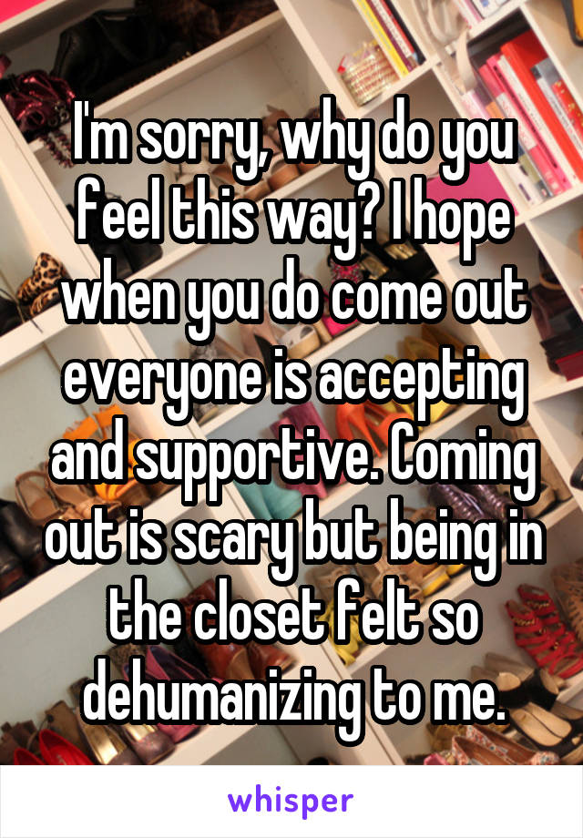 I'm sorry, why do you feel this way? I hope when you do come out everyone is accepting and supportive. Coming out is scary but being in the closet felt so dehumanizing to me.