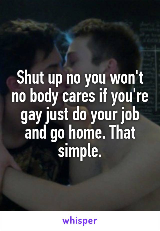 Shut up no you won't no body cares if you're gay just do your job and go home. That simple.