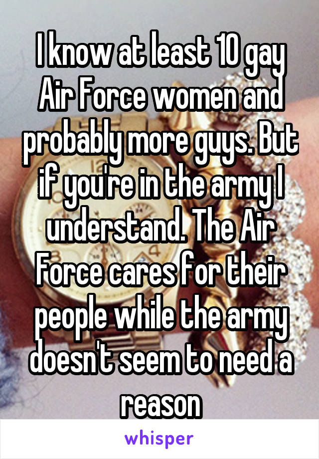 I know at least 10 gay Air Force women and probably more guys. But if you're in the army I understand. The Air Force cares for their people while the army doesn't seem to need a reason