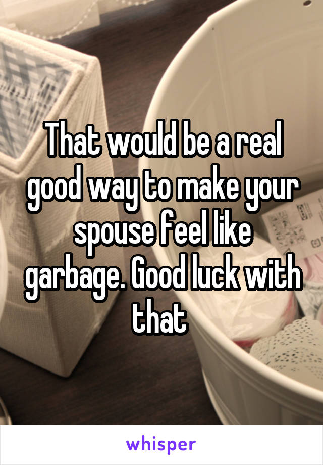 That would be a real good way to make your spouse feel like garbage. Good luck with that 