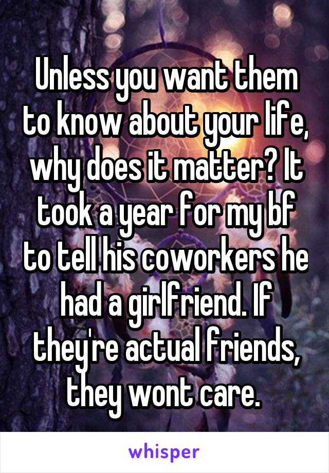 Unless you want them to know about your life, why does it matter? It took a year for my bf to tell his coworkers he had a girlfriend. If they're actual friends, they wont care. 