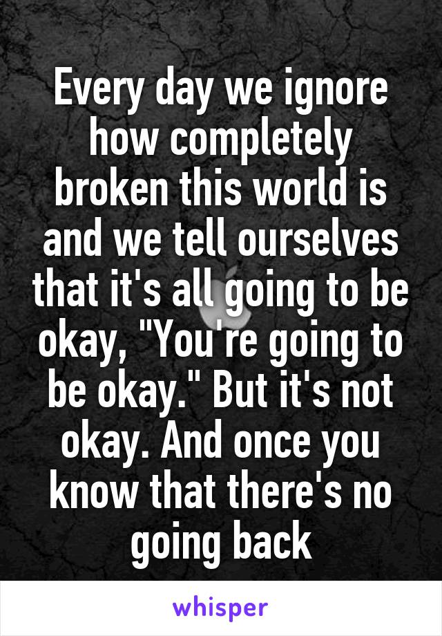 Every day we ignore how completely broken this world is and we tell ourselves that it's all going to be okay, "You're going to be okay." But it's not okay. And once you know that there's no going back