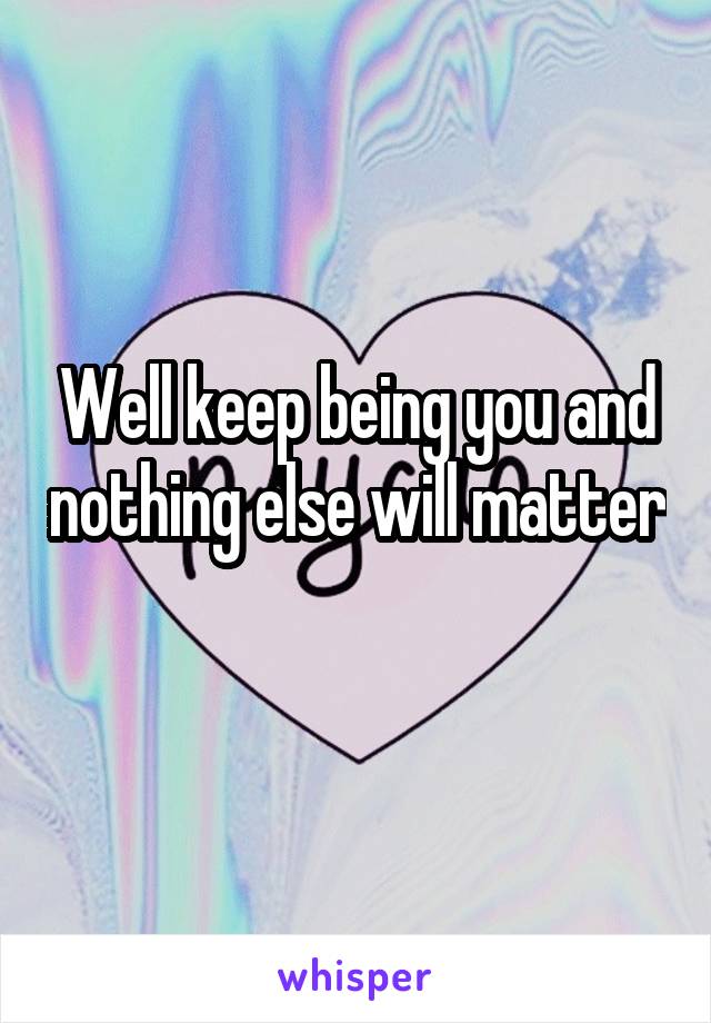 Well keep being you and nothing else will matter 