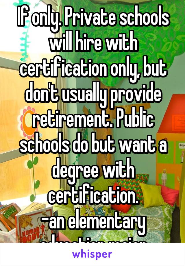 If only. Private schools will hire with certification only, but don't usually provide retirement. Public schools do but want a degree with certification.
-an elementary education major