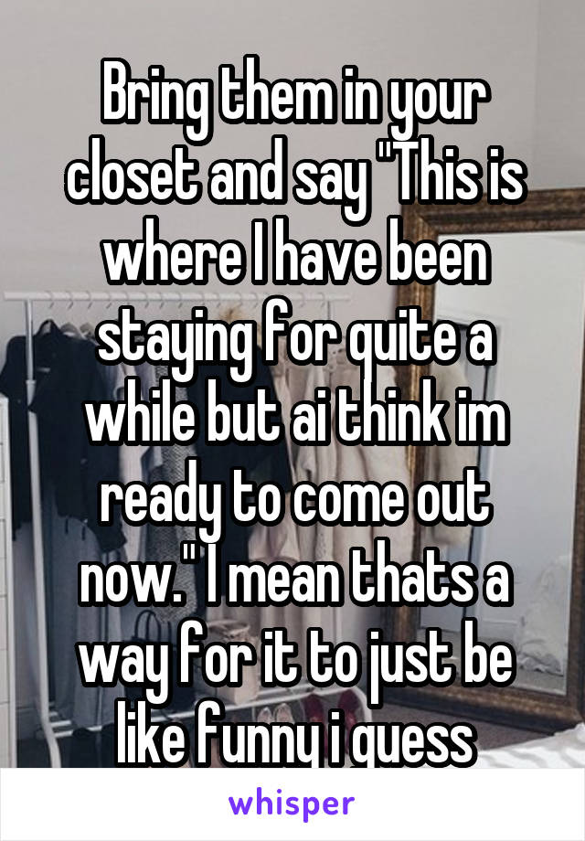 Bring them in your closet and say "This is where I have been staying for quite a while but ai think im ready to come out now." I mean thats a way for it to just be like funny i guess