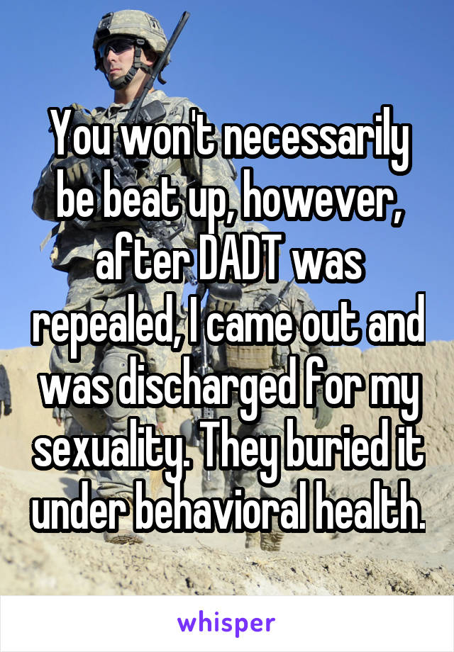 You won't necessarily be beat up, however, after DADT was repealed, I came out and was discharged for my sexuality. They buried it under behavioral health.