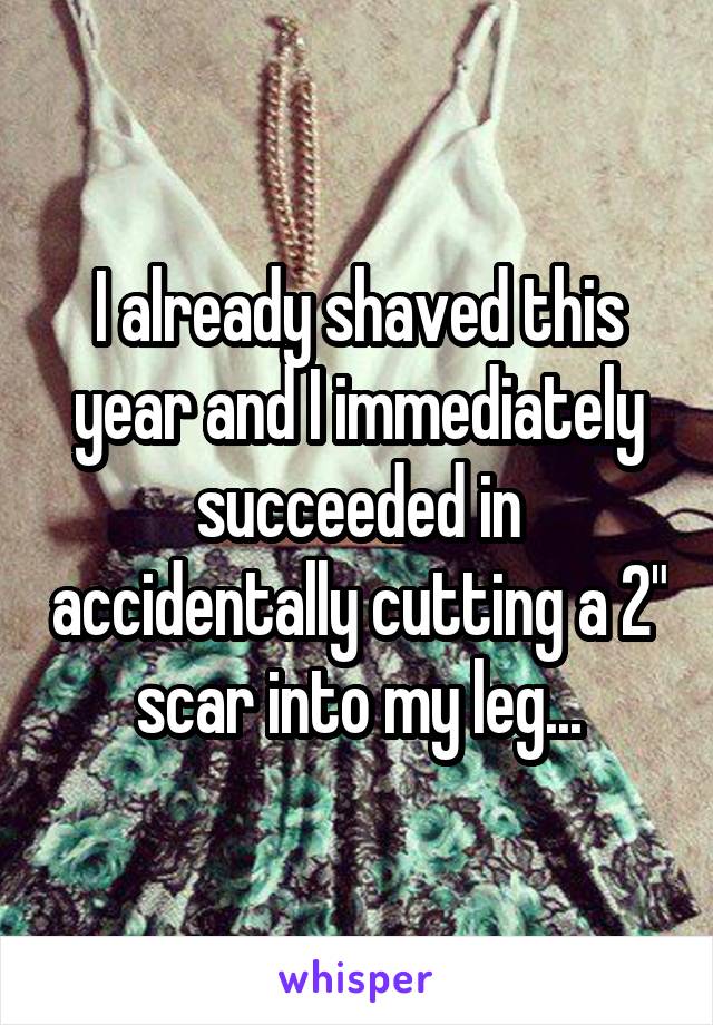 I already shaved this year and I immediately succeeded in accidentally cutting a 2" scar into my leg...