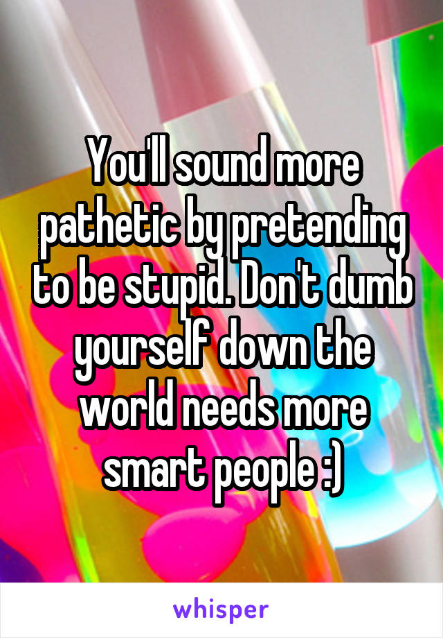 You'll sound more pathetic by pretending to be stupid. Don't dumb yourself down the world needs more smart people :)