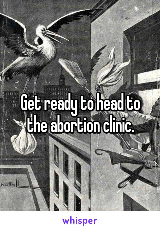 Get ready to head to the abortion clinic.