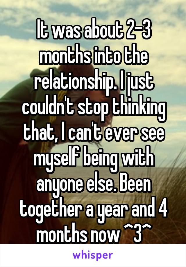 It was about 2-3 months into the relationship. I just couldn't stop thinking that, I can't ever see myself being with anyone else. Been together a year and 4 months now ^3^