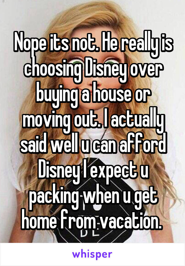 Nope its not. He really is choosing Disney over buying a house or moving out. I actually said well u can afford Disney I expect u packing when u get home from vacation. 