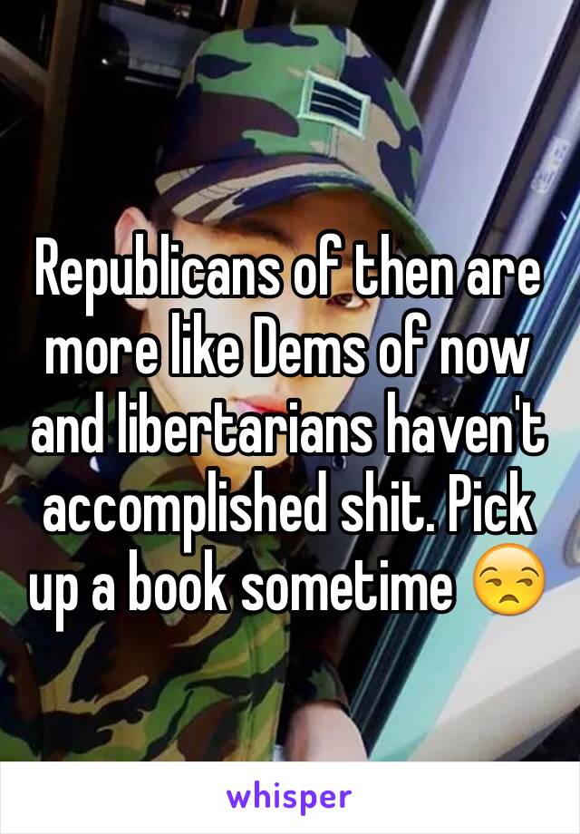 Republicans of then are more like Dems of now and libertarians haven't accomplished shit. Pick up a book sometime 😒