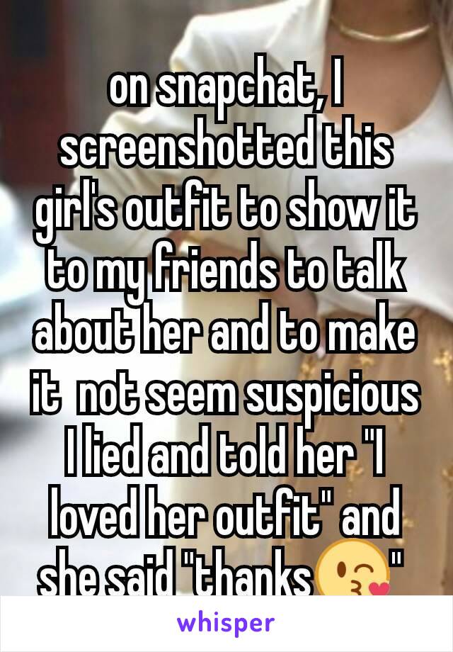 on snapchat, I screenshotted this girl's outfit to show it to my friends to talk about her and to make it  not seem suspicious  I lied and told her "I loved her outfit" and she said "thanks😘" 