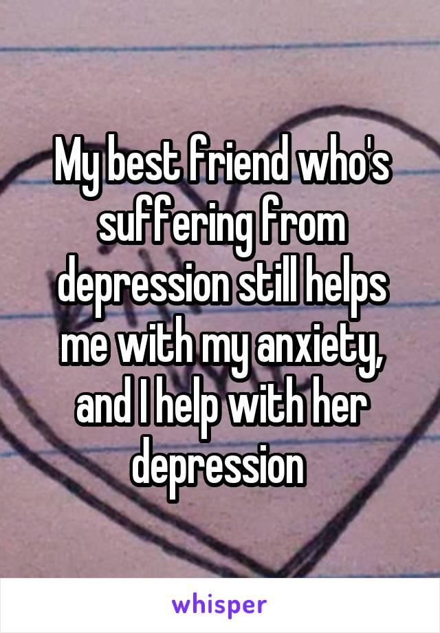 My best friend who's suffering from depression still helps me with my anxiety, and I help with her depression 